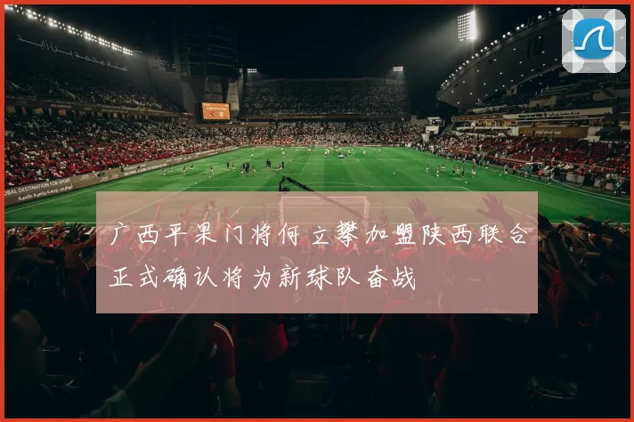 广西平果门将何立攀加盟陕西联合正式确认将为新球队奋战