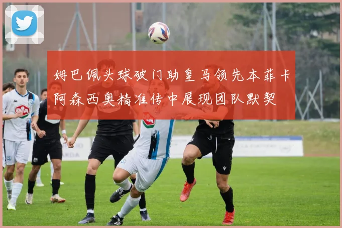 姆巴佩头球破门助皇马领先本菲卡阿森西奥精准传中展现团队默契