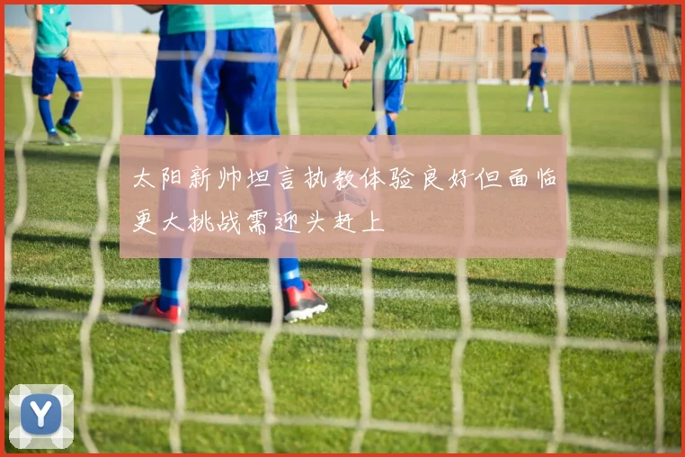 太阳新帅坦言执教体验良好但面临更大挑战需迎头赶上
