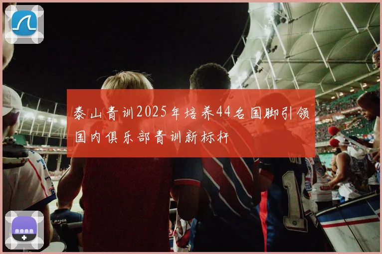 泰山青训2025年培养44名国脚引领国内俱乐部青训新标杆