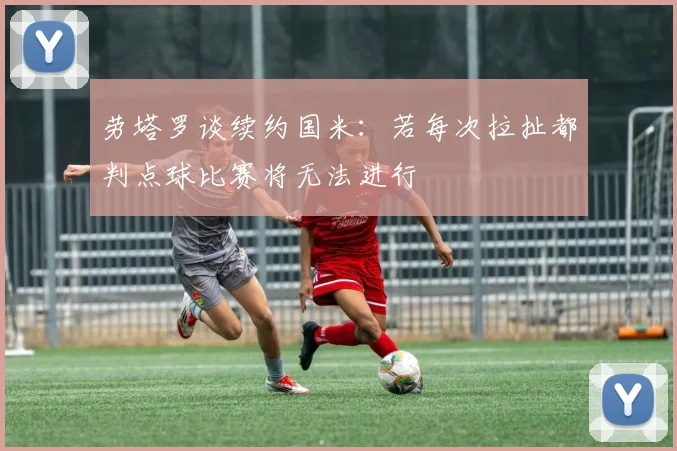 劳塔罗谈续约国米:若每次拉扯都判点球比赛将无法进行