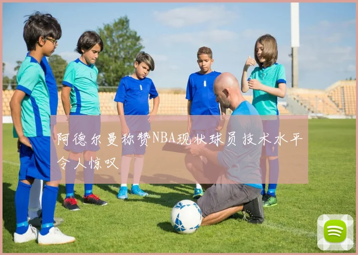 阿德尔曼称赞NBA现状球员技术水平令人惊叹