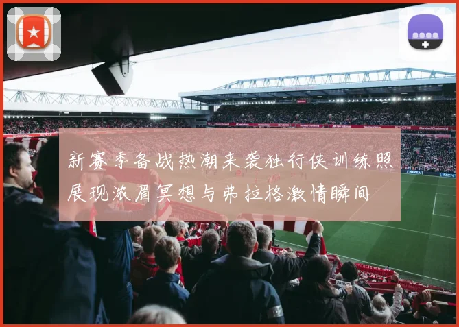 新赛季备战热潮来袭独行侠训练照展现浓眉冥想与弗拉格激情瞬间