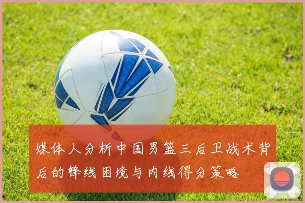 媒体人分析中国男篮三后卫战术背后的锋线困境与内线得分策略