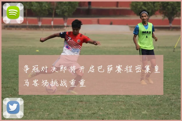争冠对决即将开启巴萨赛程密集皇马客场挑战重重