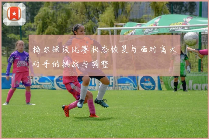 梅尔顿谈比赛状态恢复与面对高大对手的挑战与调整