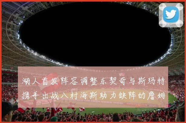 湖人首发阵容调整东契奇与斯玛特携手出战八村海斯助力缺阵的詹姆斯艾顿