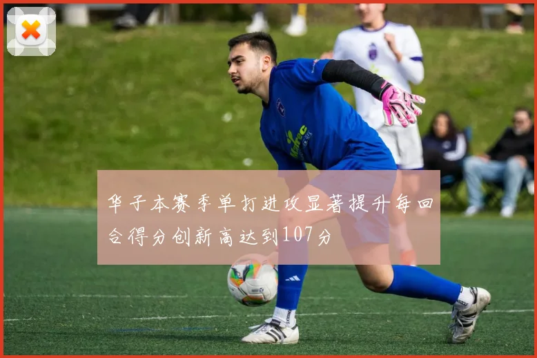华子本赛季单打进攻显著提升每回合得分创新高达到107分