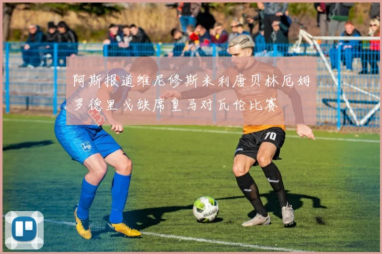 阿斯报道维尼修斯米利唐贝林厄姆罗德里戈缺席皇马对瓦伦比赛