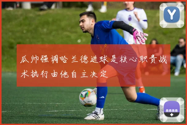 瓜帅强调哈兰德进球是核心职责战术执行由他自主决定