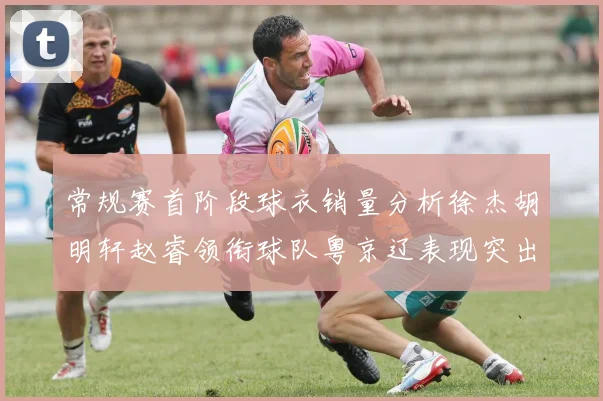 常规赛首阶段球衣销量分析徐杰胡明轩赵睿领衔球队粤京辽表现突出