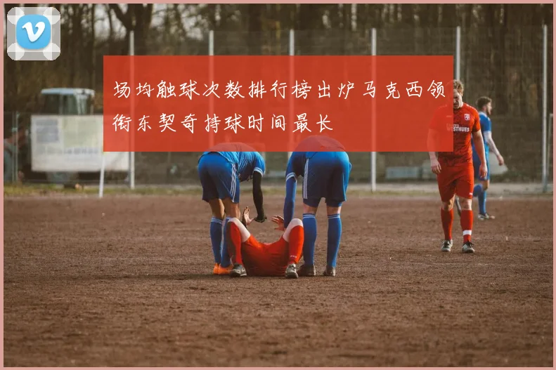 场均触球次数排行榜出炉马克西领衔东契奇持球时间最长