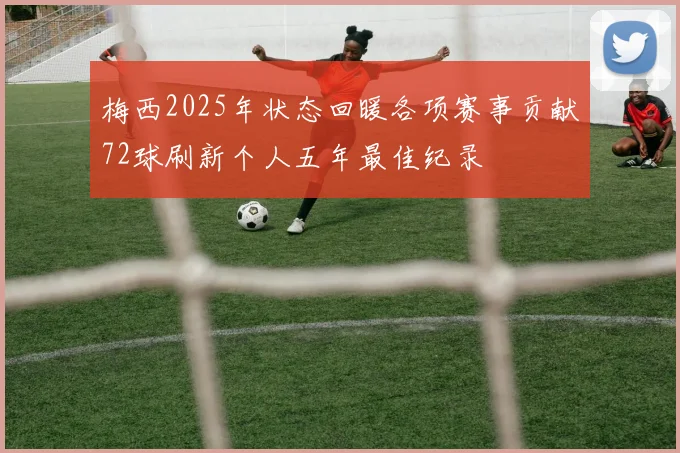 梅西2025年状态回暖各项赛事贡献72球刷新个人五年最佳纪录