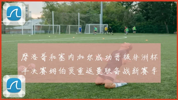 摩洛哥和塞内加尔成功晋级非洲杯半决赛姆伯莫重返曼联备战新赛季