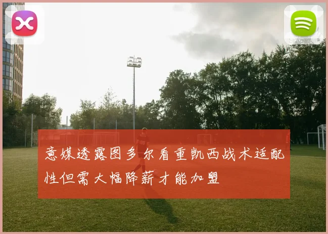 意媒透露图多尔看重凯西战术适配性但需大幅降薪才能加盟