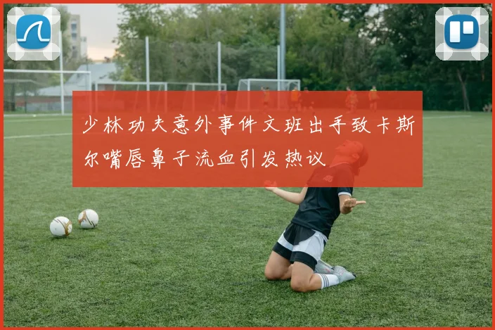 少林功夫意外事件文班出手致卡斯尔嘴唇鼻子流血引发热议