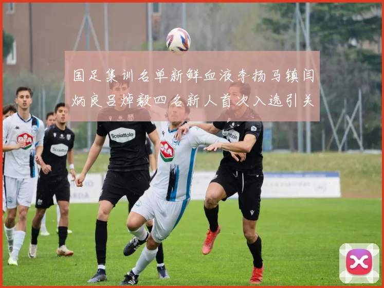国足集训名单新鲜血液李扬马镇闫炳良吕焯毅四名新人首次入选引关注