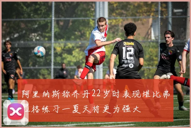 阿里纳斯称乔丹22岁时表现堪比弗拉格练习一夏天将更为强大