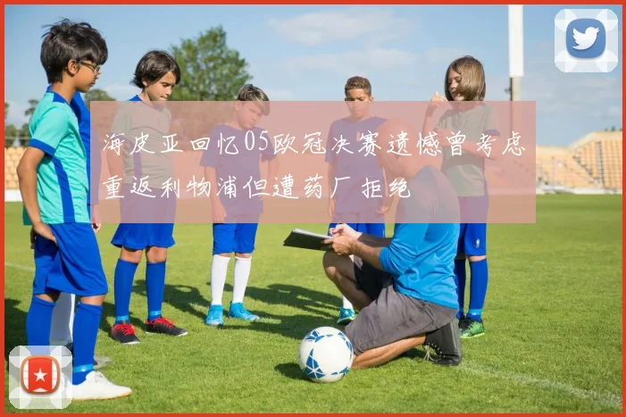 海皮亚回忆05欧冠决赛遗憾曾考虑重返利物浦但遭药厂拒绝