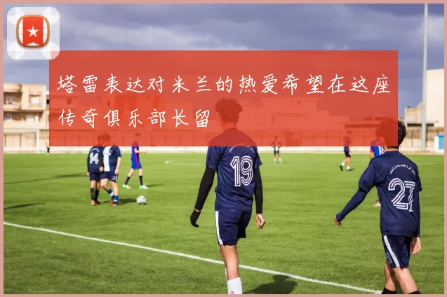 塔雷表达对米兰的热爱希望在这座传奇俱乐部长留