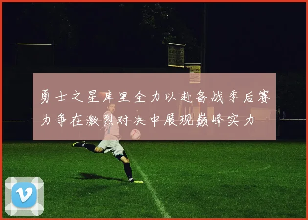 勇士之星库里全力以赴备战季后赛力争在激烈对决中展现巅峰实力