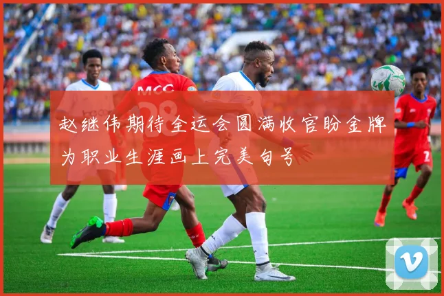 赵继伟期待全运会圆满收官盼金牌为职业生涯画上完美句号