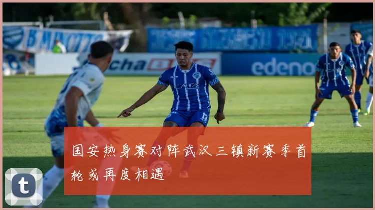 国安热身赛对阵武汉三镇新赛季首轮或再度相遇