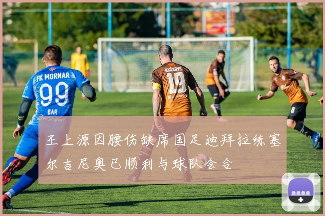 王上源因腰伤缺席国足迪拜拉练塞尔吉尼奥已顺利与球队会合