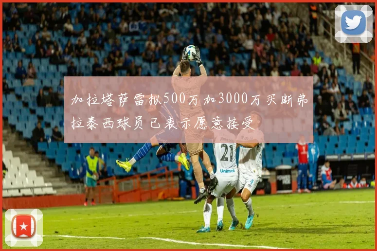加拉塔萨雷拟500万加3000万买断弗拉泰西球员已表示愿意接受