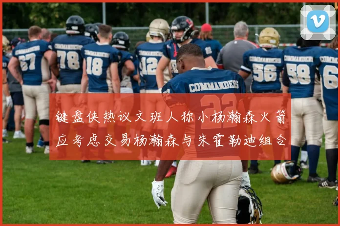 键盘侠热议文班人称小杨瀚森火箭应考虑交易杨瀚森与朱霍勒迪组合