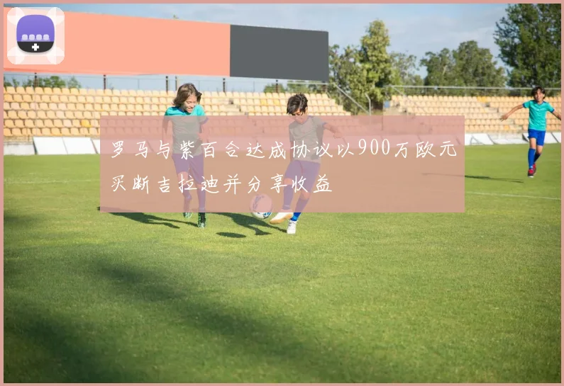 罗马与紫百合达成协议以900万欧元买断吉拉迪并分享收益