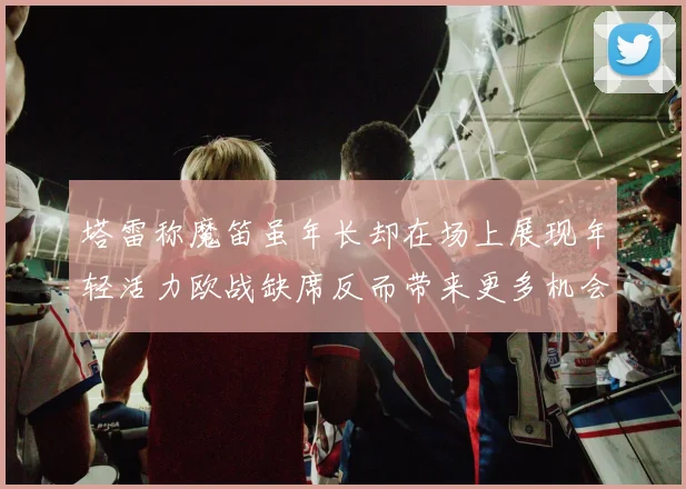 塔雷称魔笛虽年长却在场上展现年轻活力欧战缺席反而带来更多机会