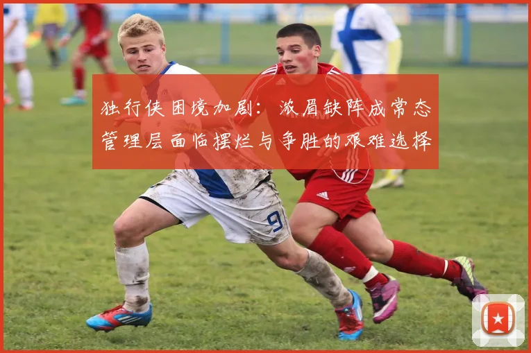 独行侠困境加剧：浓眉缺阵成常态管理层面临摆烂与争胜的艰难选择