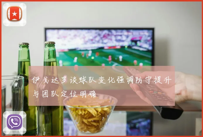 伊戈达罗谈球队变化强调防守提升与团队定位明确