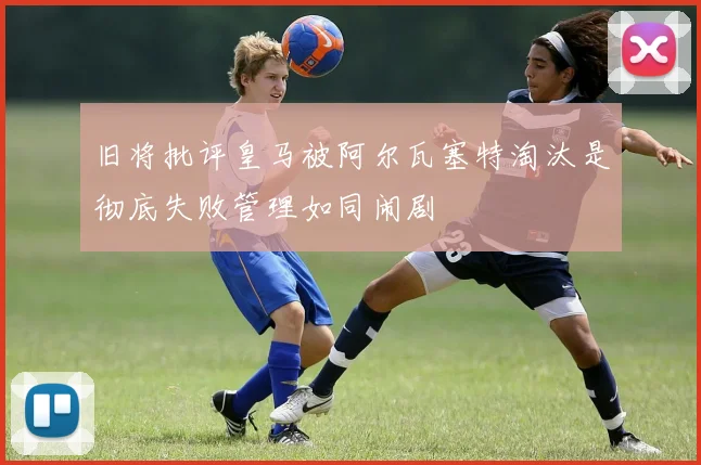 旧将批评皇马被阿尔瓦塞特淘汰是彻底失败管理如同闹剧