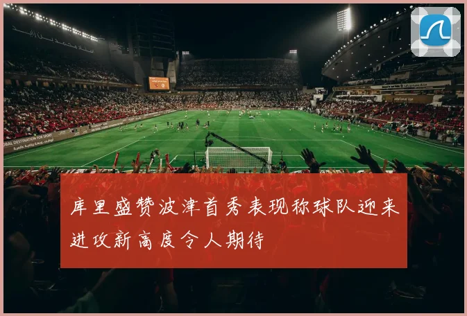 库里盛赞波津首秀表现称球队迎来进攻新高度令人期待