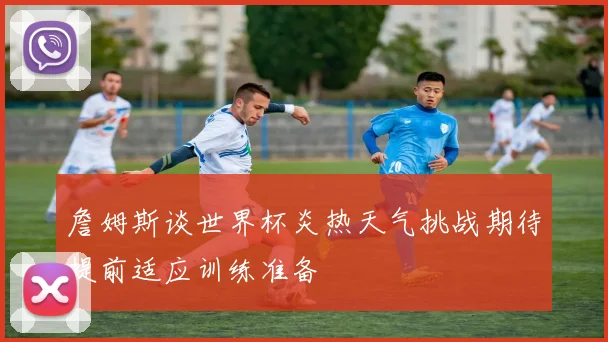 詹姆斯谈世界杯炎热天气挑战期待提前适应训练准备