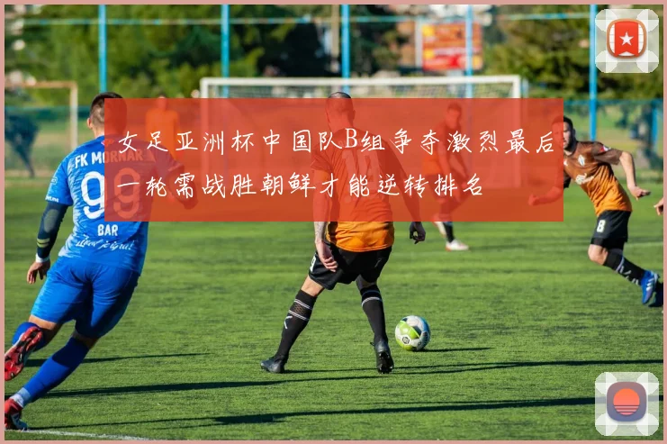 女足亚洲杯中国队B组争夺激烈最后一轮需战胜朝鲜才能逆转排名