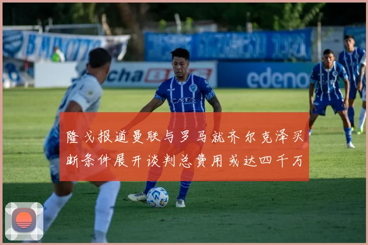 隆戈报道曼联与罗马就齐尔克泽买断条件展开谈判总费用或达四千万欧元