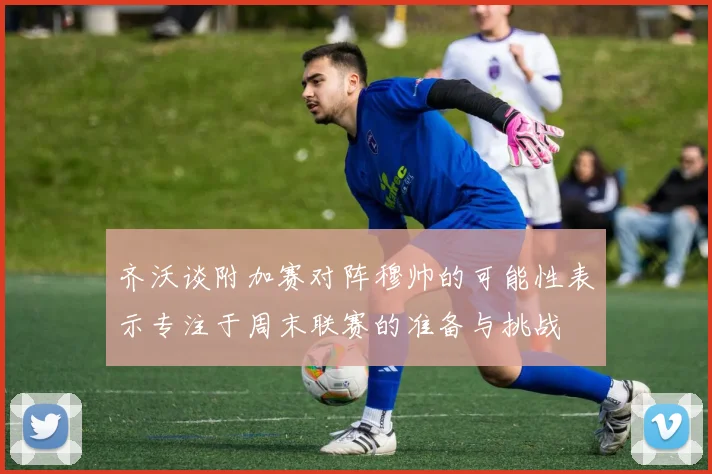 齐沃谈附加赛对阵穆帅的可能性表示专注于周末联赛的准备与挑战