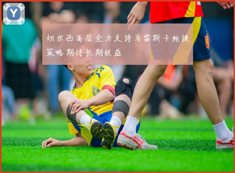 切尔西高层全力支持马雷斯卡轮换策略期待长期收益