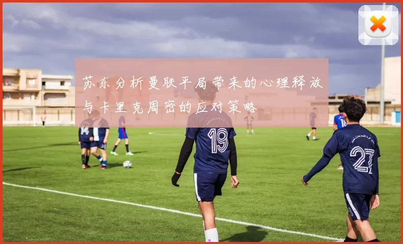 苏东分析曼联平局带来的心理释放与卡里克周密的应对策略